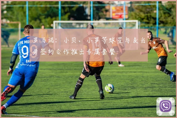 罗马诺:小贝、小罗等球星与麦当劳签约合作推出专属套餐