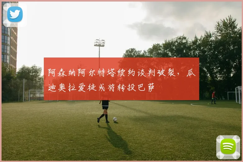 阿森纳阿尔特塔续约谈判破裂,瓜迪奥拉爱徒或将转投巴萨