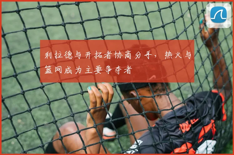 利拉德与开拓者协商分手,热火与篮网成为主要争夺者