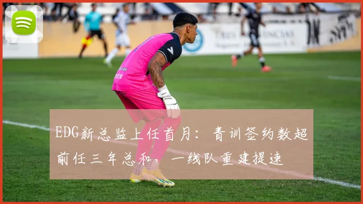 EDG新总监上任首月：青训签约数超前任三年总和，一线队重建提速