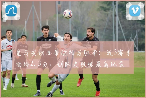 皇马安切洛蒂续约后胜率:近3赛季场均2.3分,创队史教练最高纪录