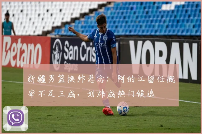 新疆男篮换帅悬念:阿的江留任概率不足三成,刘炜成热门候选