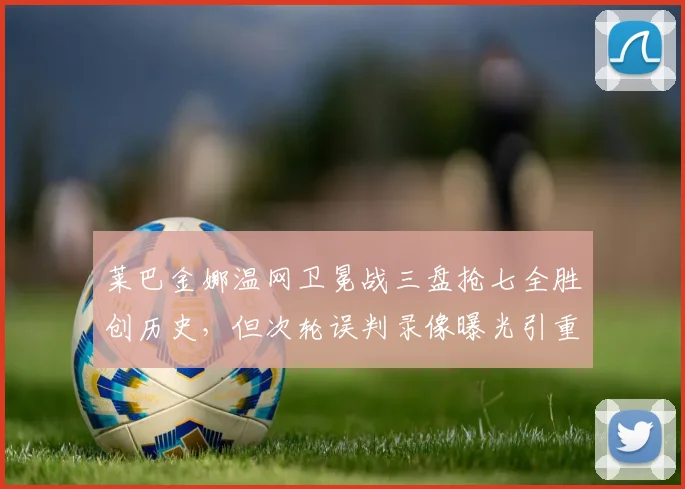 莱巴金娜温网卫冕战三盘抢七全胜创历史，但次轮误判录像曝光引重赛呼声