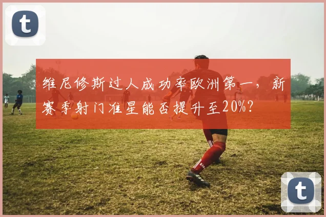 维尼修斯过人成功率欧洲第一,新赛季射门准星能否提升至20%?