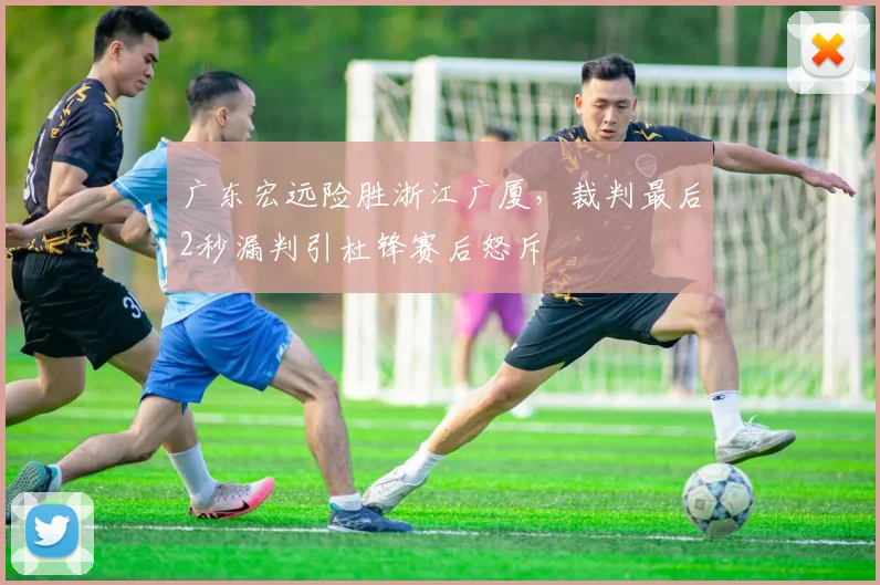 广东宏远险胜浙江广厦，裁判最后2秒漏判引杜锋赛后怒斥