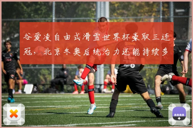 谷爱凌自由式滑雪世界杯豪取三连冠,北京冬奥后统治力还能持续多久?