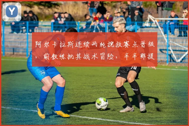 阿尔卡拉斯连续两轮挽救赛点晋级，前教练批其战术冒险，辛辛那提还能复制奇迹吗？
